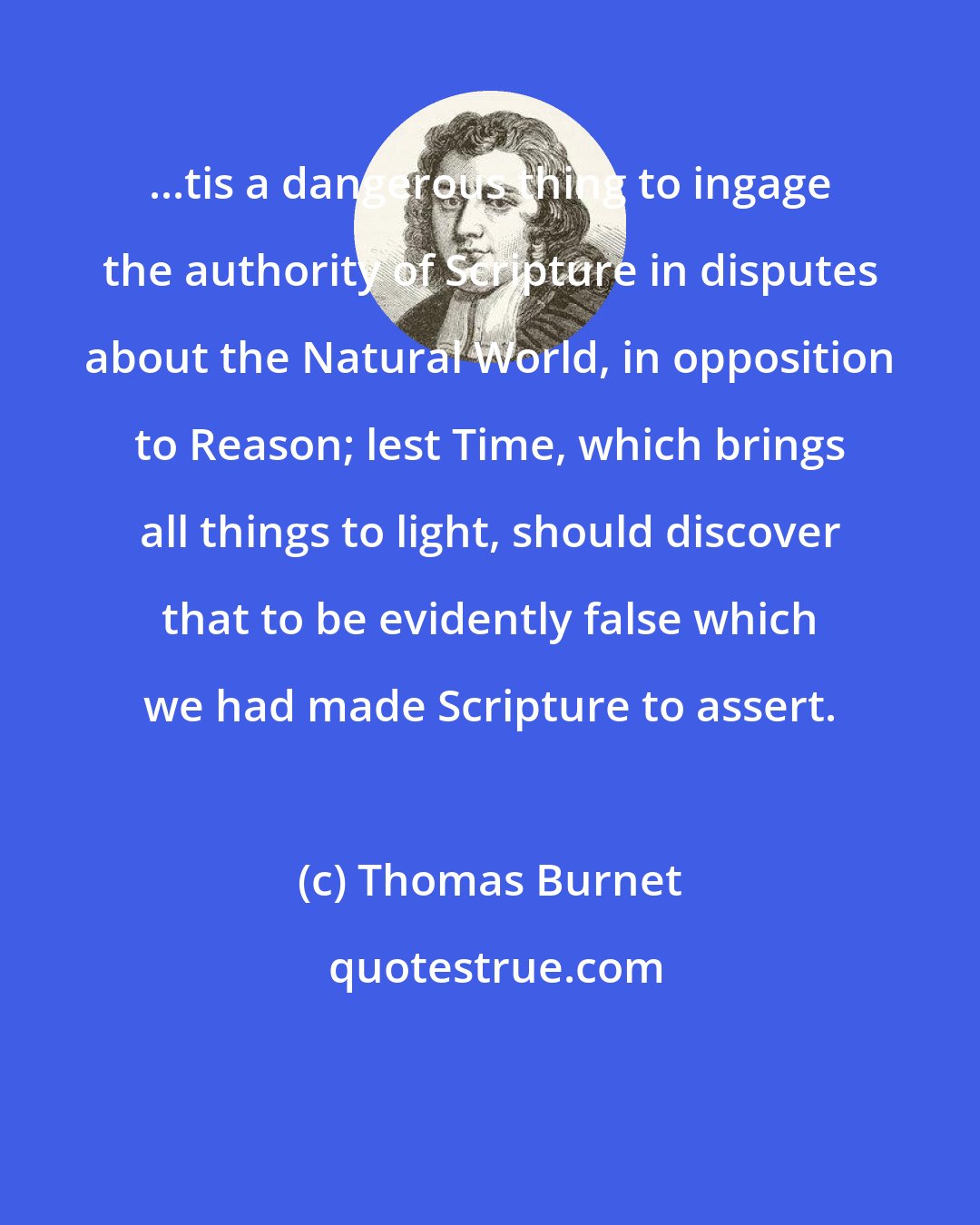 Thomas Burnet: ...tis a dangerous thing to ingage the authority of Scripture in disputes about the Natural World, in opposition to Reason; lest Time, which brings all things to light, should discover that to be evidently false which we had made Scripture to assert.