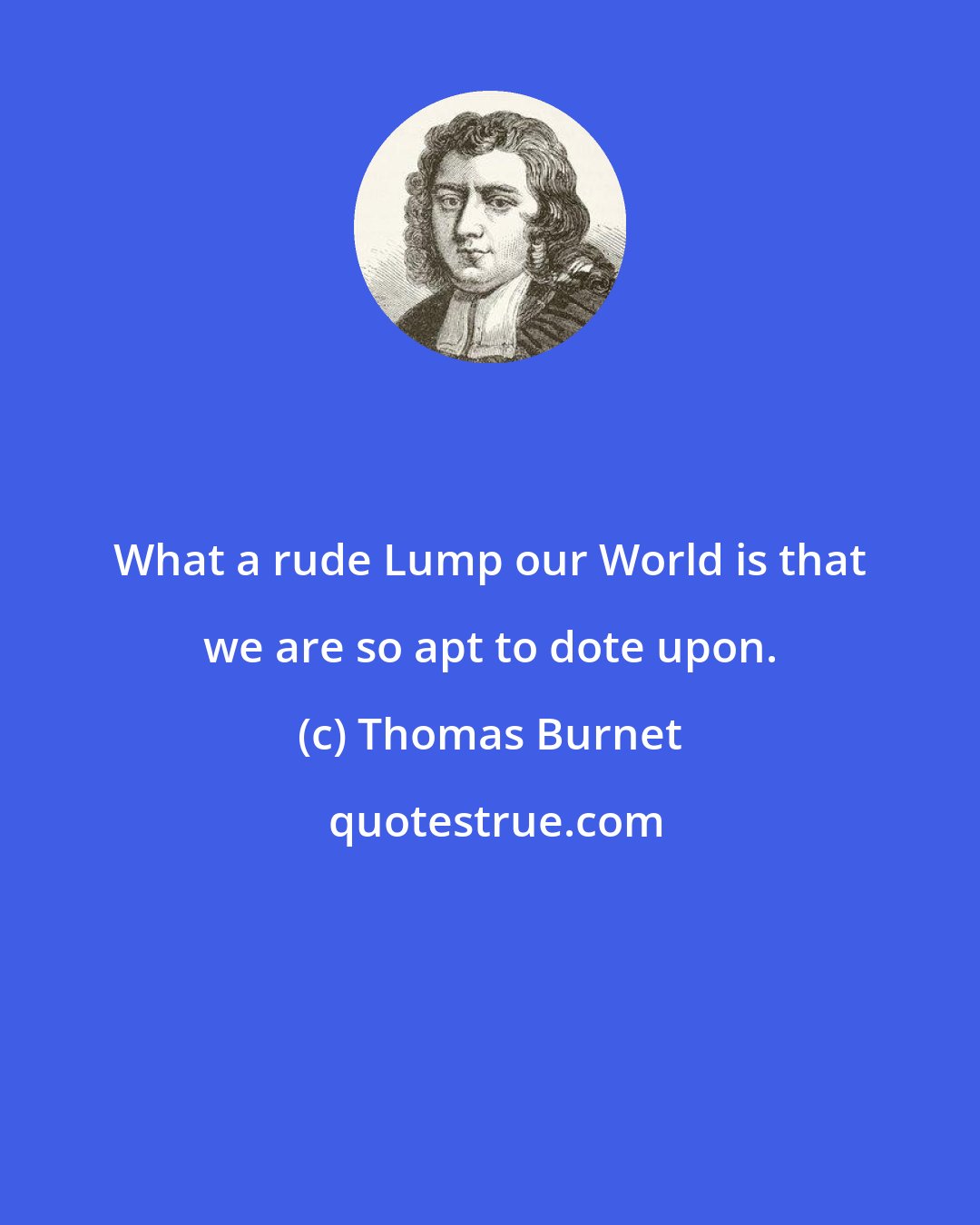 Thomas Burnet: What a rude Lump our World is that we are so apt to dote upon.