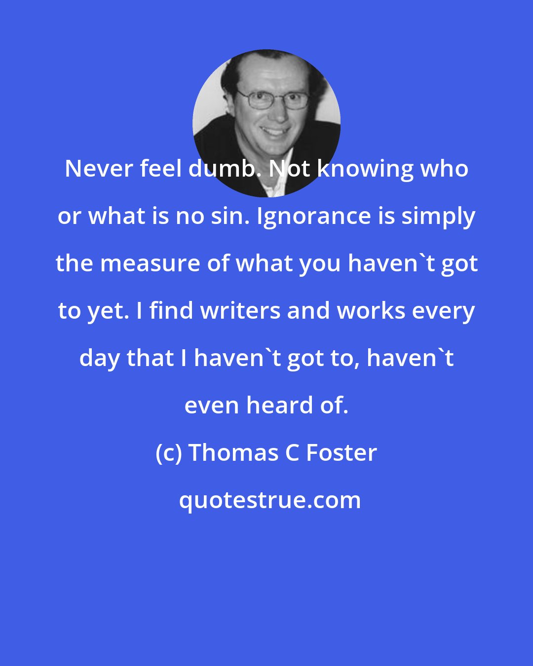 Thomas C Foster: Never feel dumb. Not knowing who or what is no sin. Ignorance is simply the measure of what you haven't got to yet. I find writers and works every day that I haven't got to, haven't even heard of.