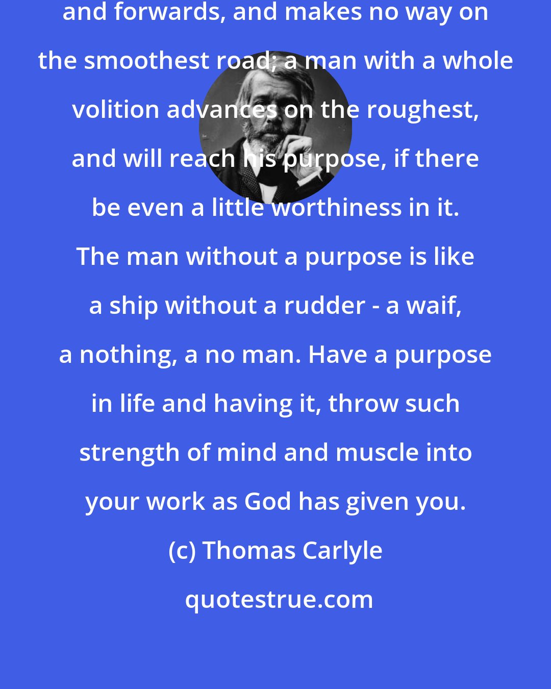 Thomas Carlyle: A man with a half volition goes backwards and forwards, and makes no way on the smoothest road; a man with a whole volition advances on the roughest, and will reach his purpose, if there be even a little worthiness in it. The man without a purpose is like a ship without a rudder - a waif, a nothing, a no man. Have a purpose in life and having it, throw such strength of mind and muscle into your work as God has given you.