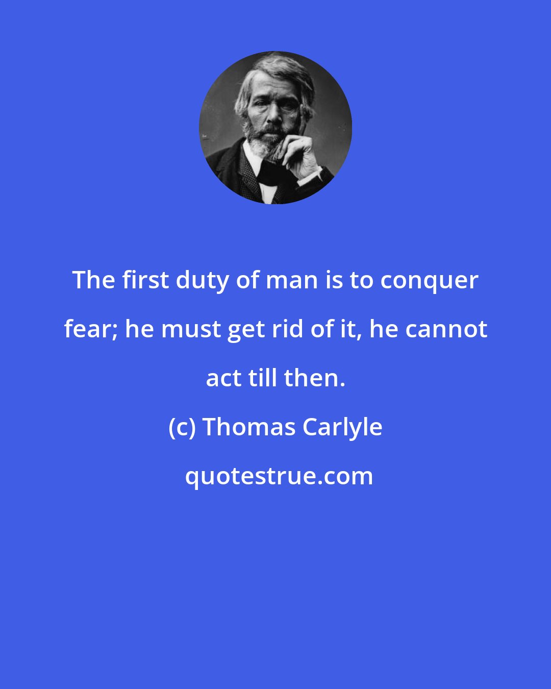 Thomas Carlyle: The first duty of man is to conquer fear; he must get rid of it, he cannot act till then.