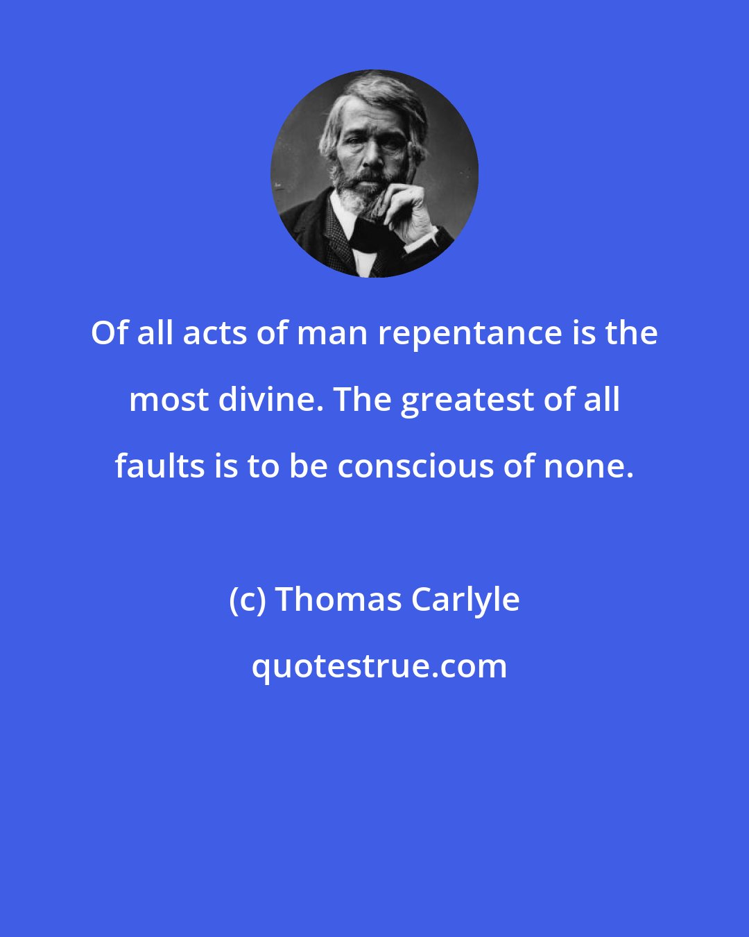 Thomas Carlyle: Of all acts of man repentance is the most divine. The greatest of all faults is to be conscious of none.