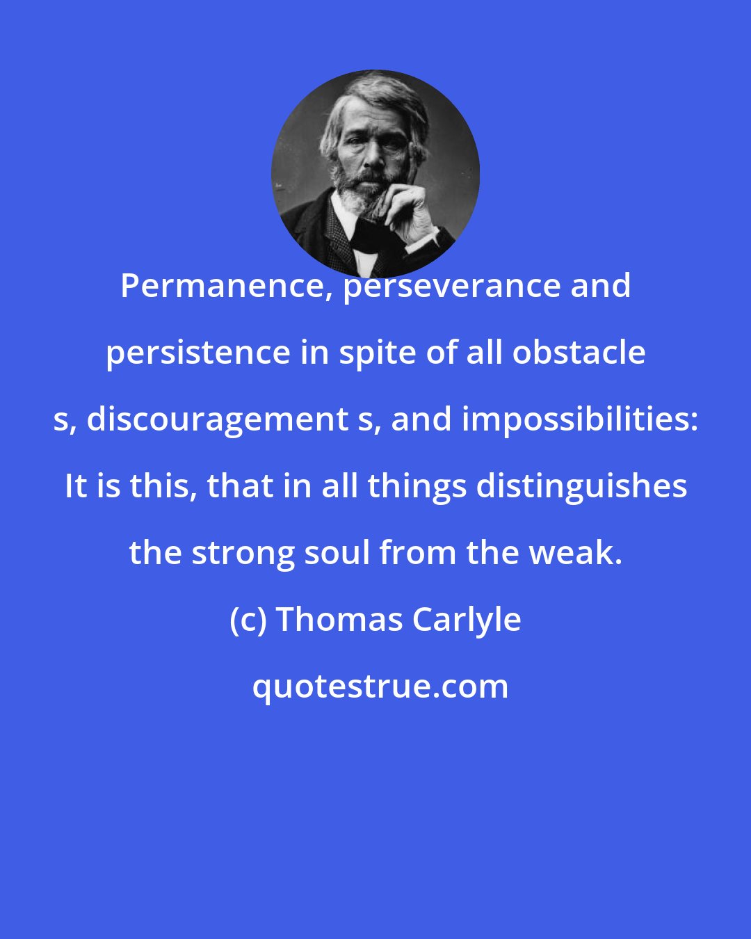 Thomas Carlyle: Permanence, perseverance and persistence in spite of all obstacle s, discouragement s, and impossibilities: It is this, that in all things distinguishes the strong soul from the weak.