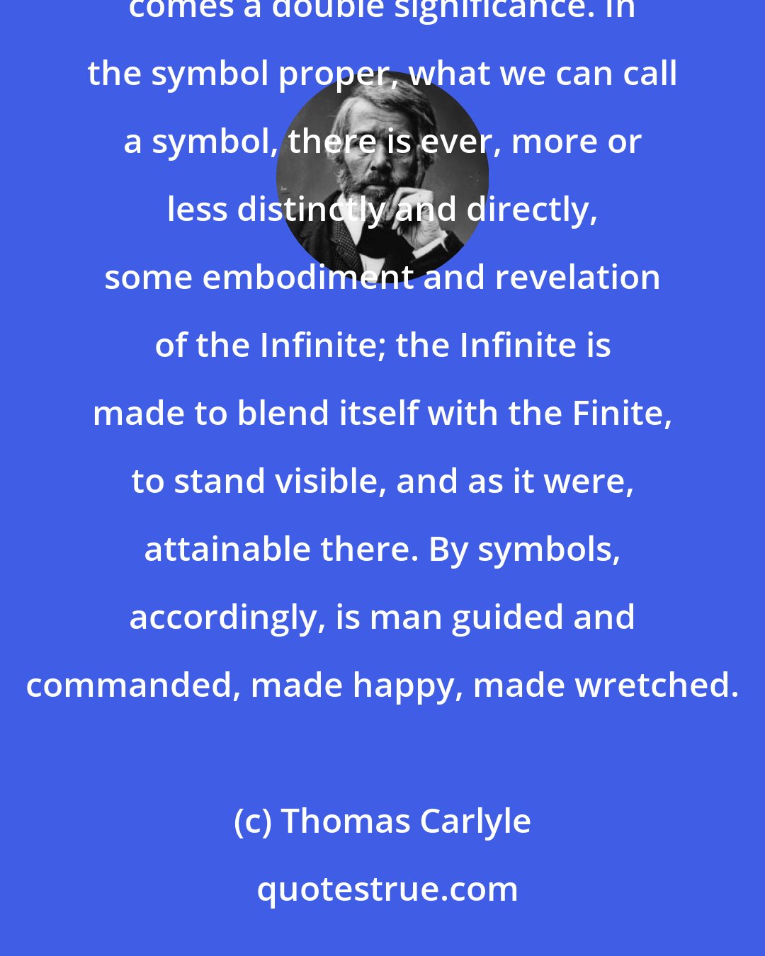 Thomas Carlyle: In a symbol there is concealment and yet revelation: here therefore, by silence and by speech acting together, comes a double significance. In the symbol proper, what we can call a symbol, there is ever, more or less distinctly and directly, some embodiment and revelation of the Infinite; the Infinite is made to blend itself with the Finite, to stand visible, and as it were, attainable there. By symbols, accordingly, is man guided and commanded, made happy, made wretched.