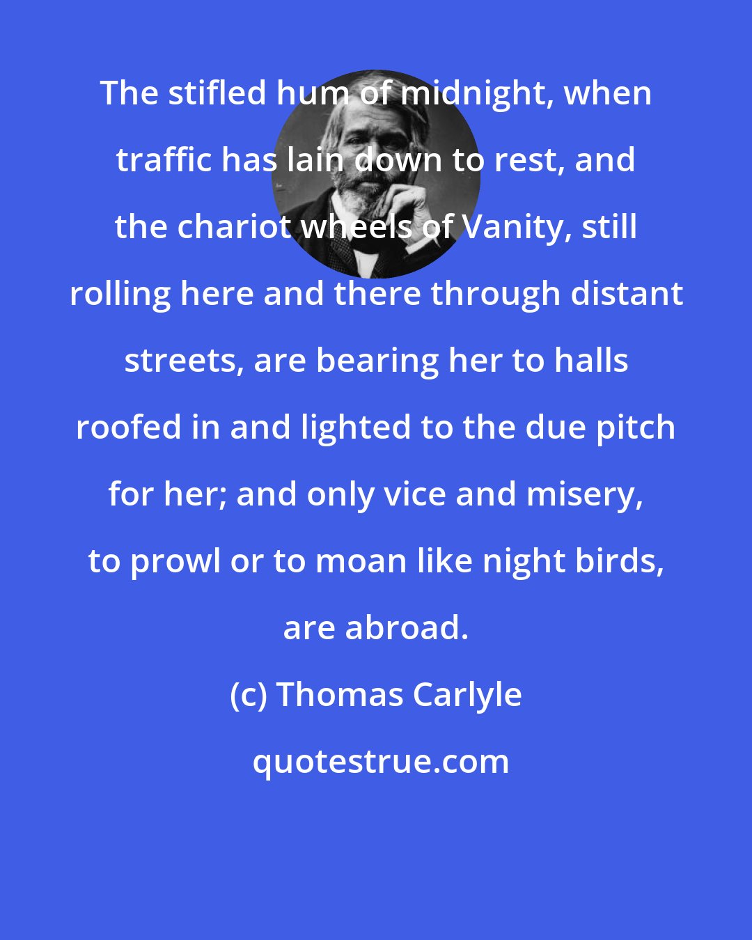 Thomas Carlyle: The stifled hum of midnight, when traffic has lain down to rest, and the chariot wheels of Vanity, still rolling here and there through distant streets, are bearing her to halls roofed in and lighted to the due pitch for her; and only vice and misery, to prowl or to moan like night birds, are abroad.