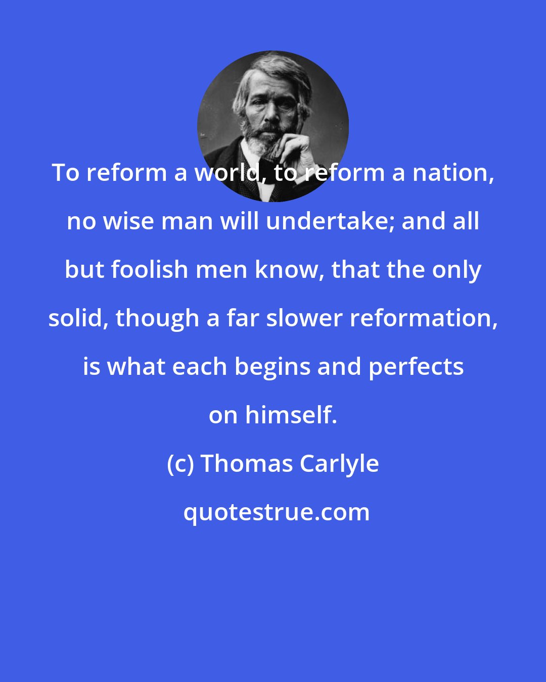 Thomas Carlyle: To reform a world, to reform a nation, no wise man will undertake; and all but foolish men know, that the only solid, though a far slower reformation, is what each begins and perfects on himself.