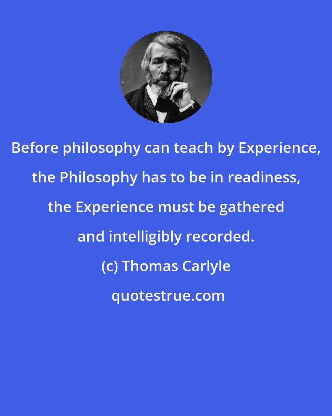 Thomas Carlyle: Before philosophy can teach by Experience, the Philosophy has to be in readiness, the Experience must be gathered and intelligibly recorded.