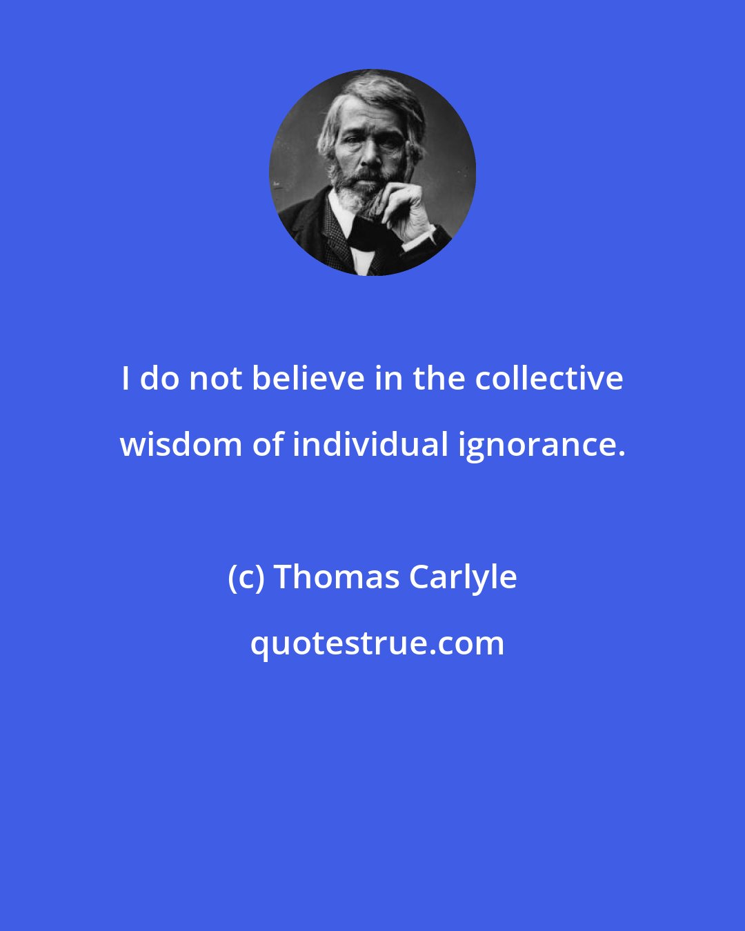 Thomas Carlyle: I do not believe in the collective wisdom of individual ignorance.