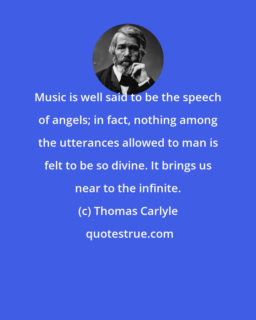 Thomas Carlyle: Music is well said to be the speech of angels; in fact, nothing among the utterances allowed to man is felt to be so divine. It brings us near to the infinite.