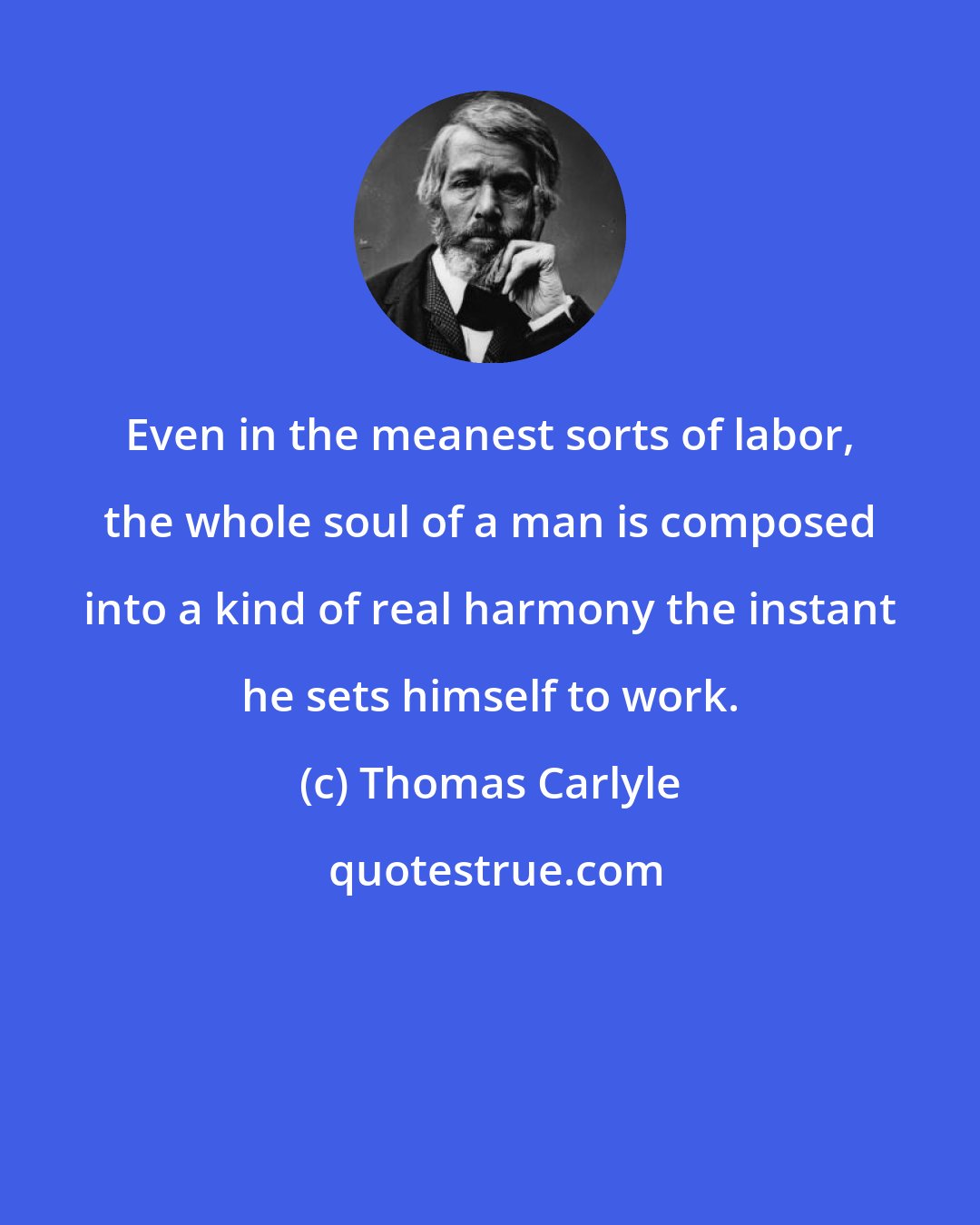 Thomas Carlyle: Even in the meanest sorts of labor, the whole soul of a man is composed into a kind of real harmony the instant he sets himself to work.