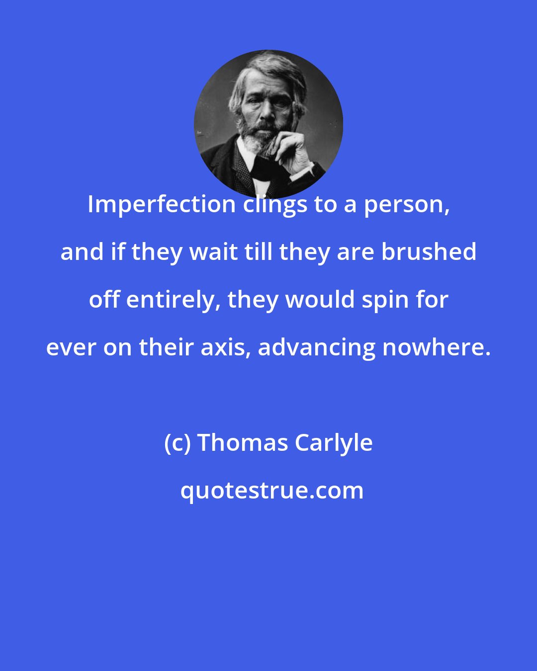 Thomas Carlyle: Imperfection clings to a person, and if they wait till they are brushed off entirely, they would spin for ever on their axis, advancing nowhere.
