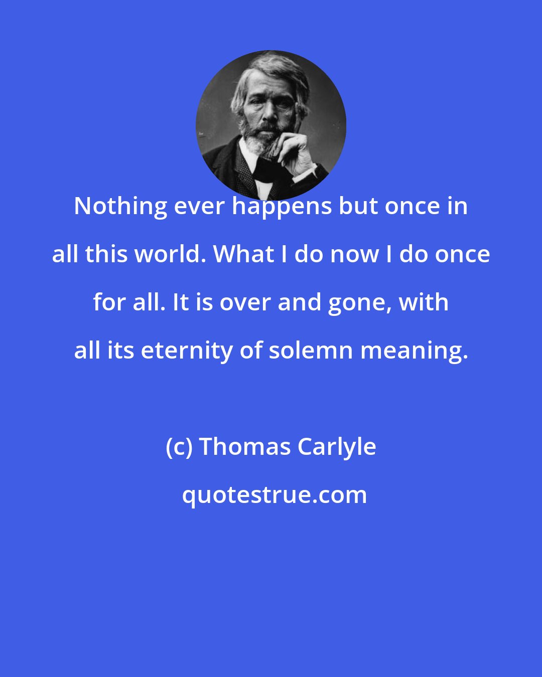 Thomas Carlyle: Nothing ever happens but once in all this world. What I do now I do once for all. It is over and gone, with all its eternity of solemn meaning.