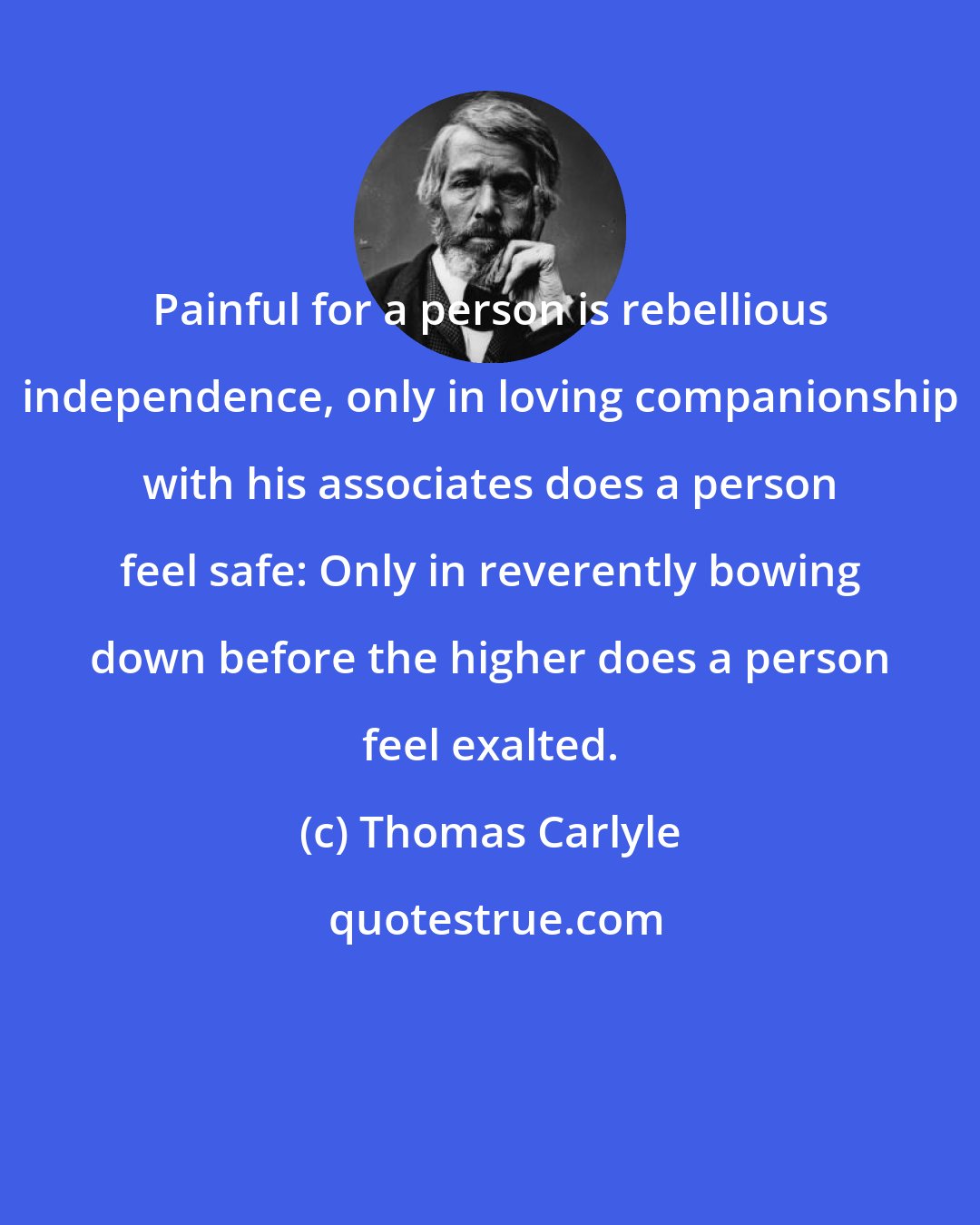 Thomas Carlyle: Painful for a person is rebellious independence, only in loving companionship with his associates does a person feel safe: Only in reverently bowing down before the higher does a person feel exalted.