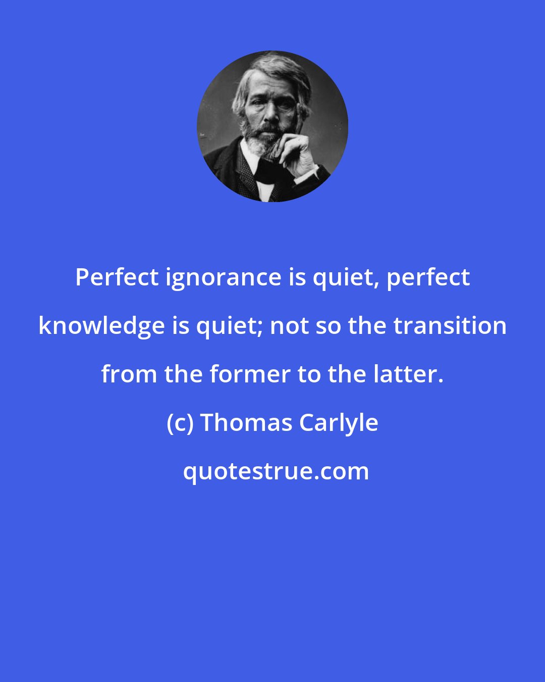 Thomas Carlyle: Perfect ignorance is quiet, perfect knowledge is quiet; not so the transition from the former to the latter.