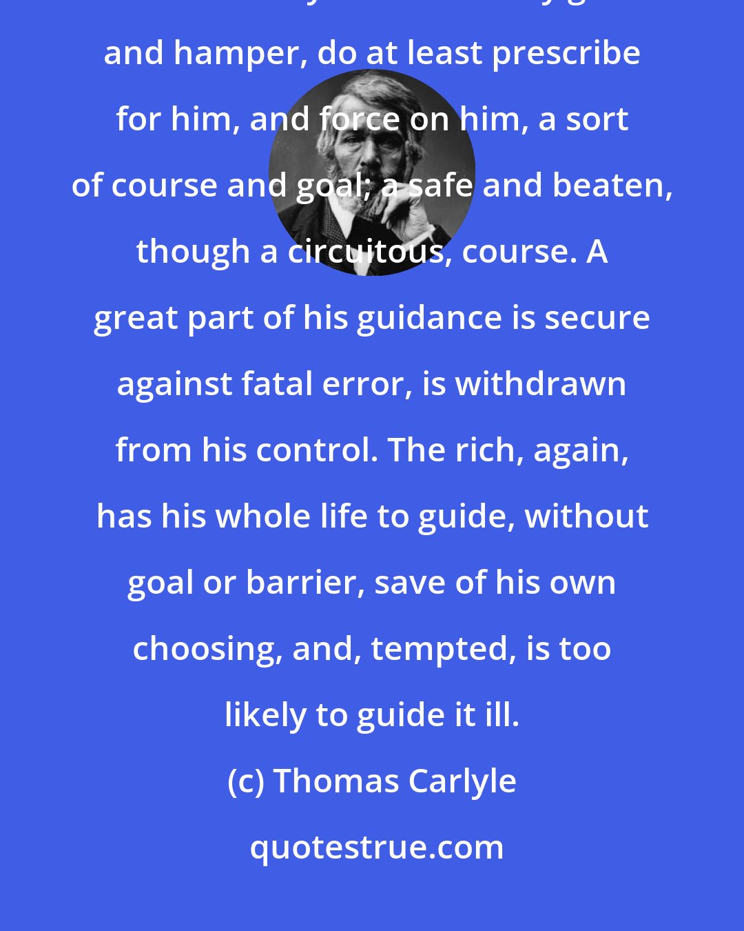 Thomas Carlyle: Poverty, we may say, surrounds a man with ready-made barriers, which if they do mournfully gall and hamper, do at least prescribe for him, and force on him, a sort of course and goal; a safe and beaten, though a circuitous, course. A great part of his guidance is secure against fatal error, is withdrawn from his control. The rich, again, has his whole life to guide, without goal or barrier, save of his own choosing, and, tempted, is too likely to guide it ill.