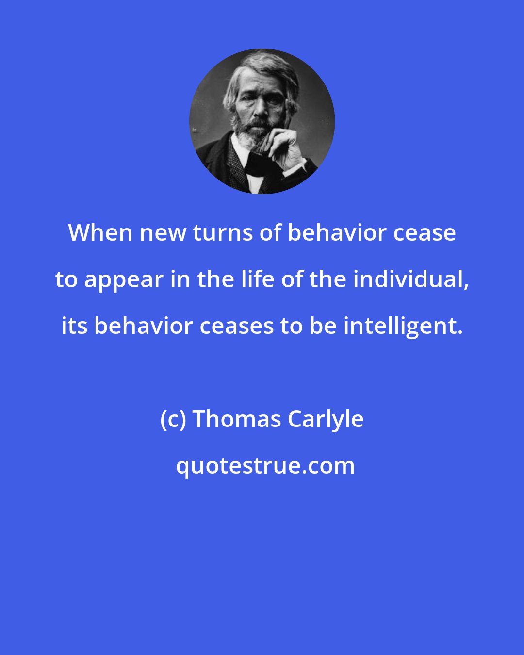 Thomas Carlyle: When new turns of behavior cease to appear in the life of the individual, its behavior ceases to be intelligent.