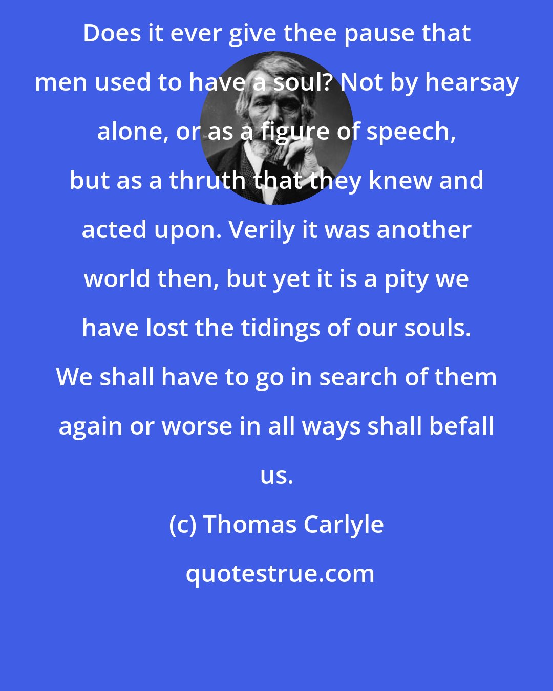 Thomas Carlyle: Does it ever give thee pause that men used to have a soul? Not by hearsay alone, or as a figure of speech, but as a thruth that they knew and acted upon. Verily it was another world then, but yet it is a pity we have lost the tidings of our souls. We shall have to go in search of them again or worse in all ways shall befall us.