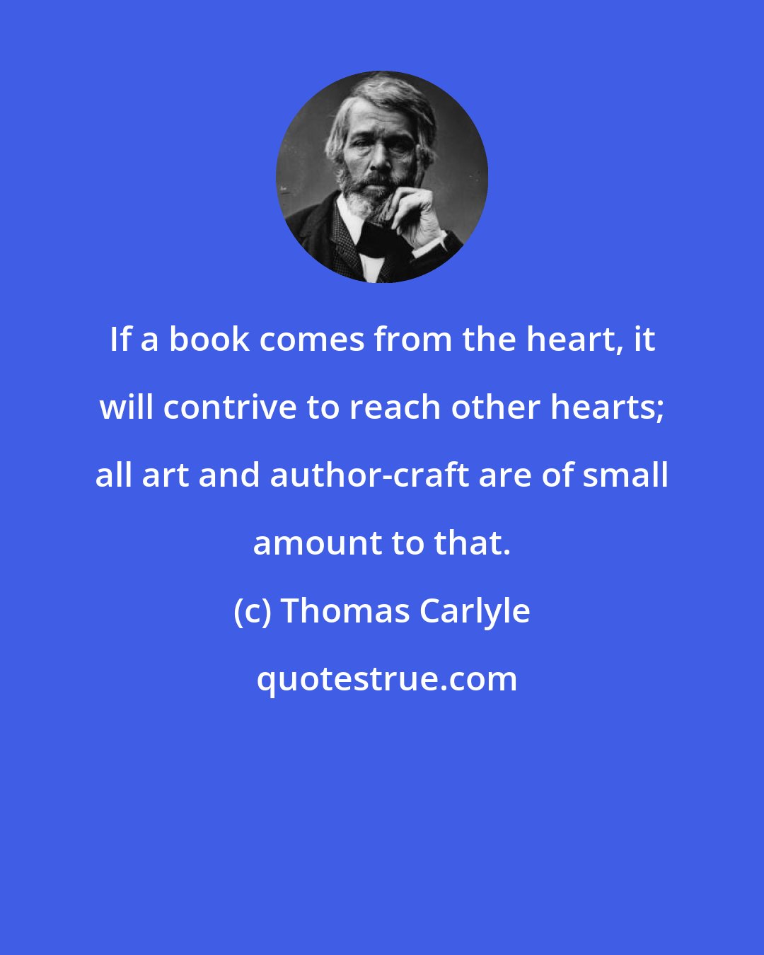 Thomas Carlyle: If a book comes from the heart, it will contrive to reach other hearts; all art and author-craft are of small amount to that.