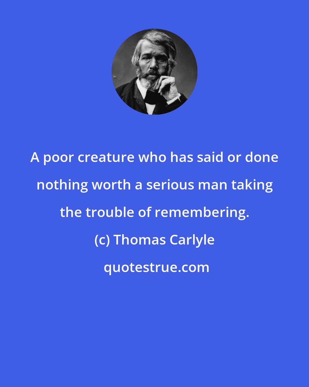 Thomas Carlyle: A poor creature who has said or done nothing worth a serious man taking the trouble of remembering.