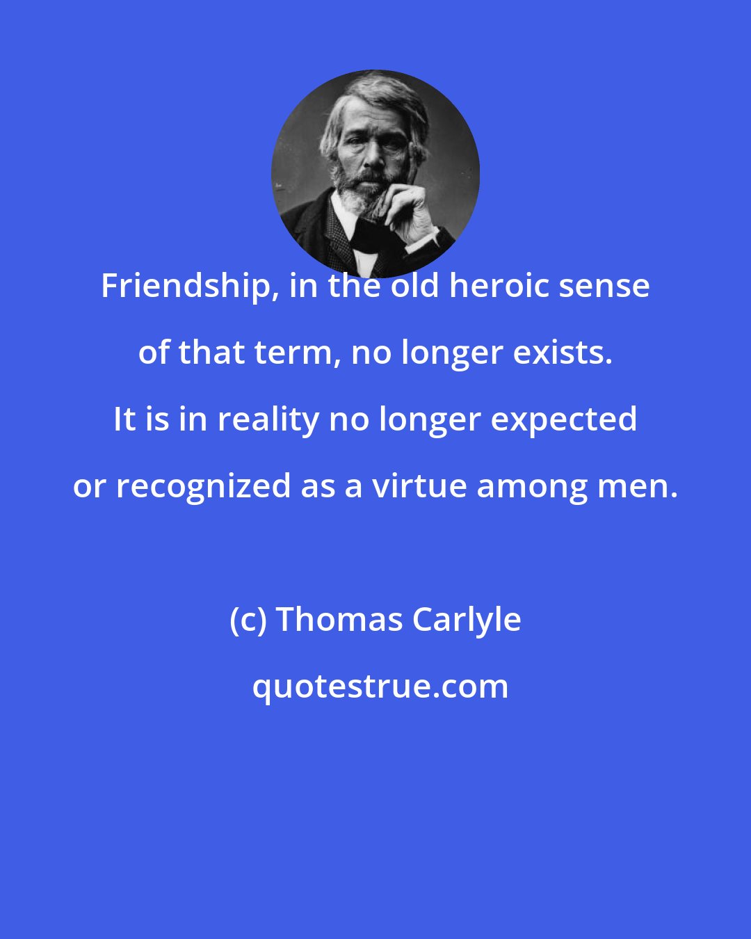 Thomas Carlyle: Friendship, in the old heroic sense of that term, no longer exists. It is in reality no longer expected or recognized as a virtue among men.