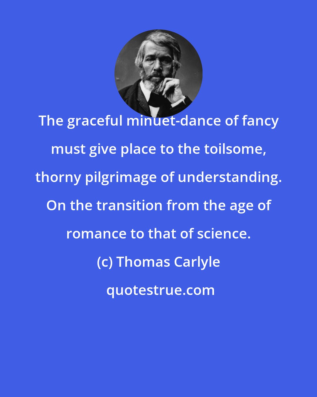 Thomas Carlyle: The graceful minuet-dance of fancy must give place to the toilsome, thorny pilgrimage of understanding. On the transition from the age of romance to that of science.