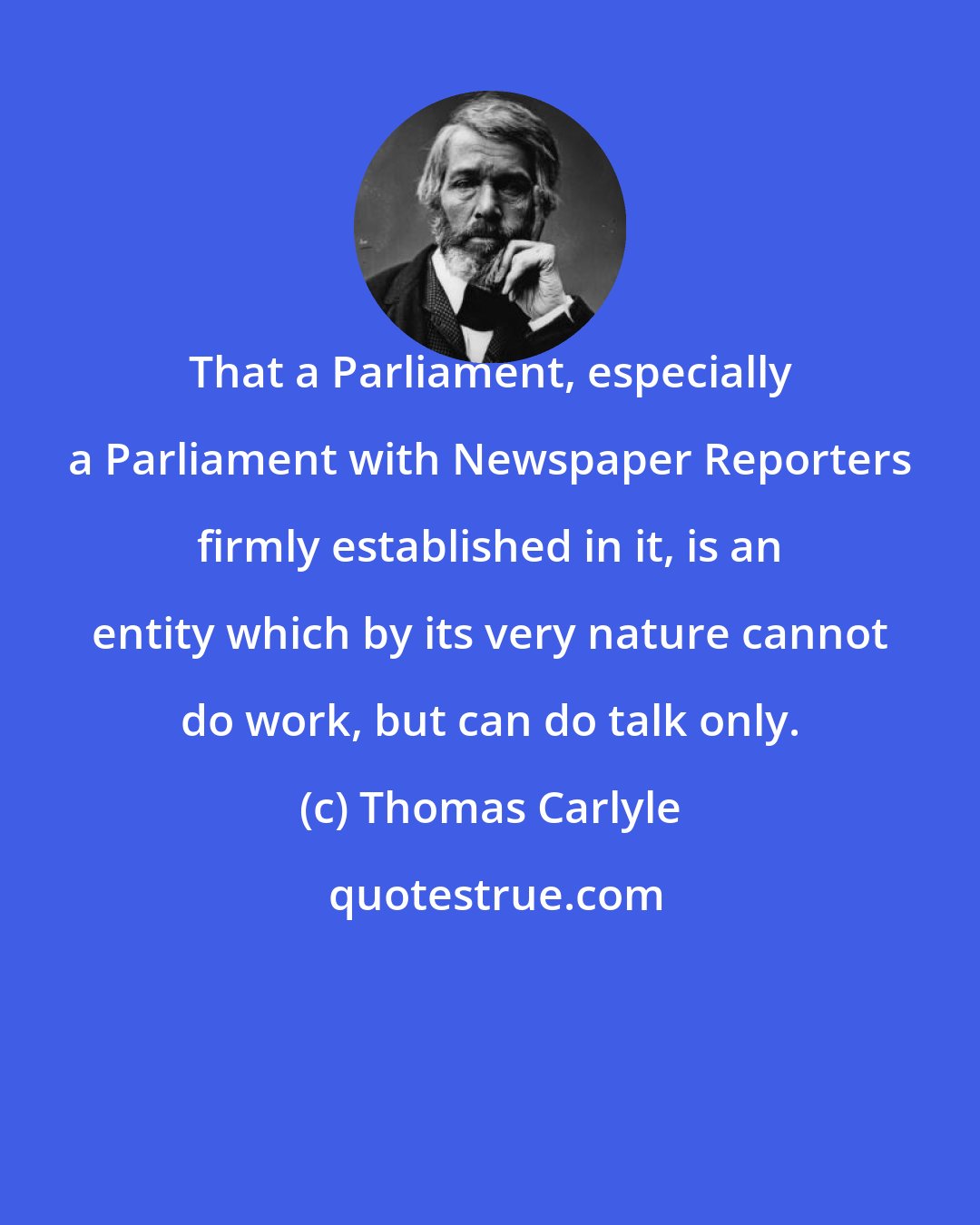 Thomas Carlyle: That a Parliament, especially a Parliament with Newspaper Reporters firmly established in it, is an entity which by its very nature cannot do work, but can do talk only.