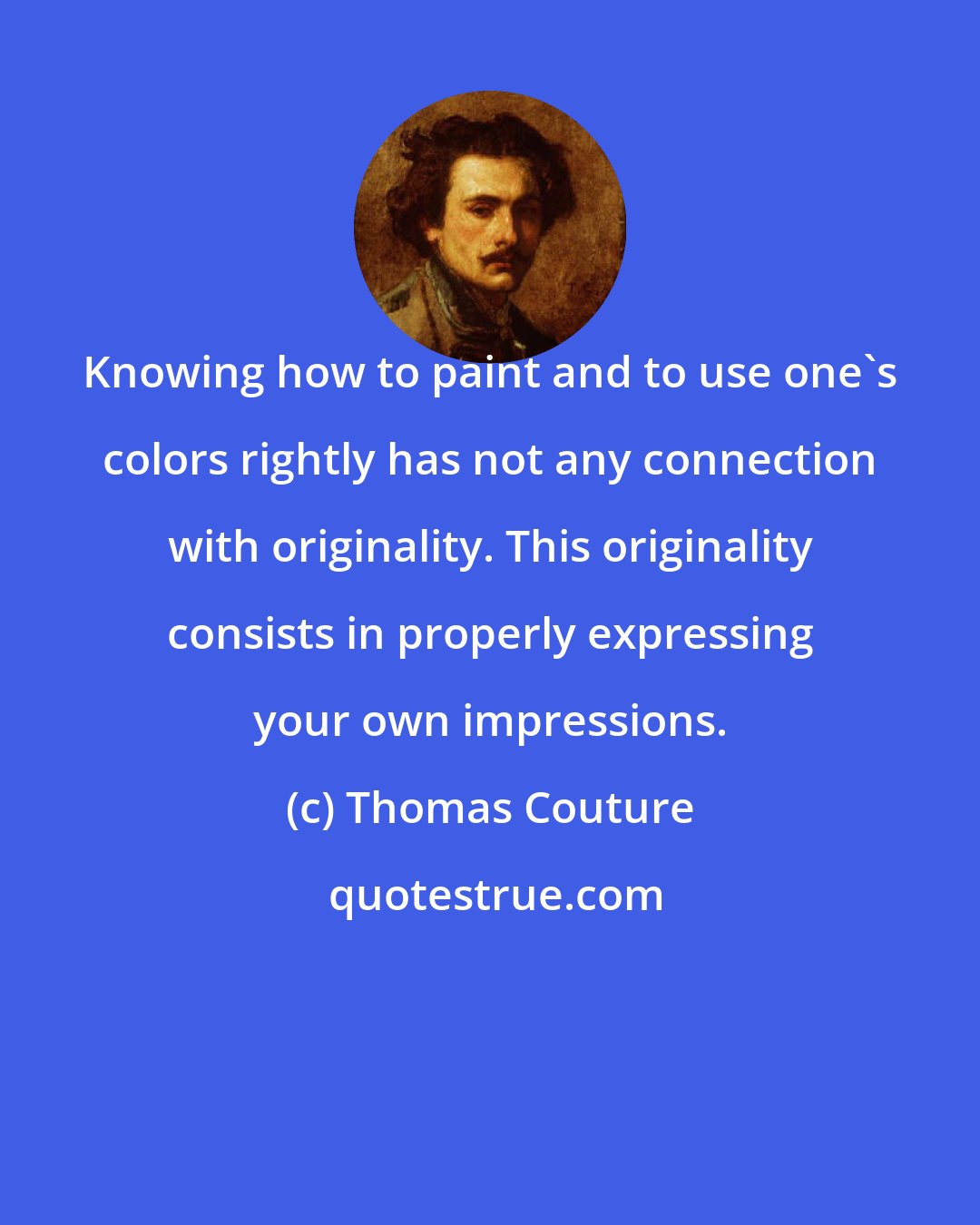 Thomas Couture: Knowing how to paint and to use one's colors rightly has not any connection with originality. This originality consists in properly expressing your own impressions.