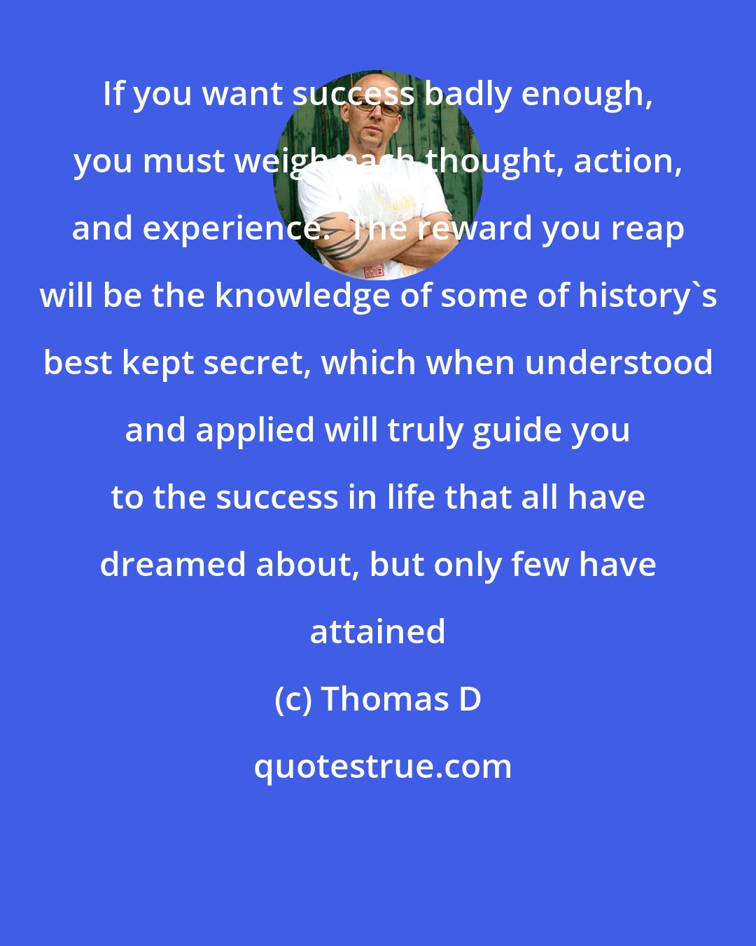 Thomas D: If you want success badly enough, you must weigh each thought, action, and experience.  The reward you reap will be the knowledge of some of history's best kept secret, which when understood and applied will truly guide you to the success in life that all have dreamed about, but only few have attained