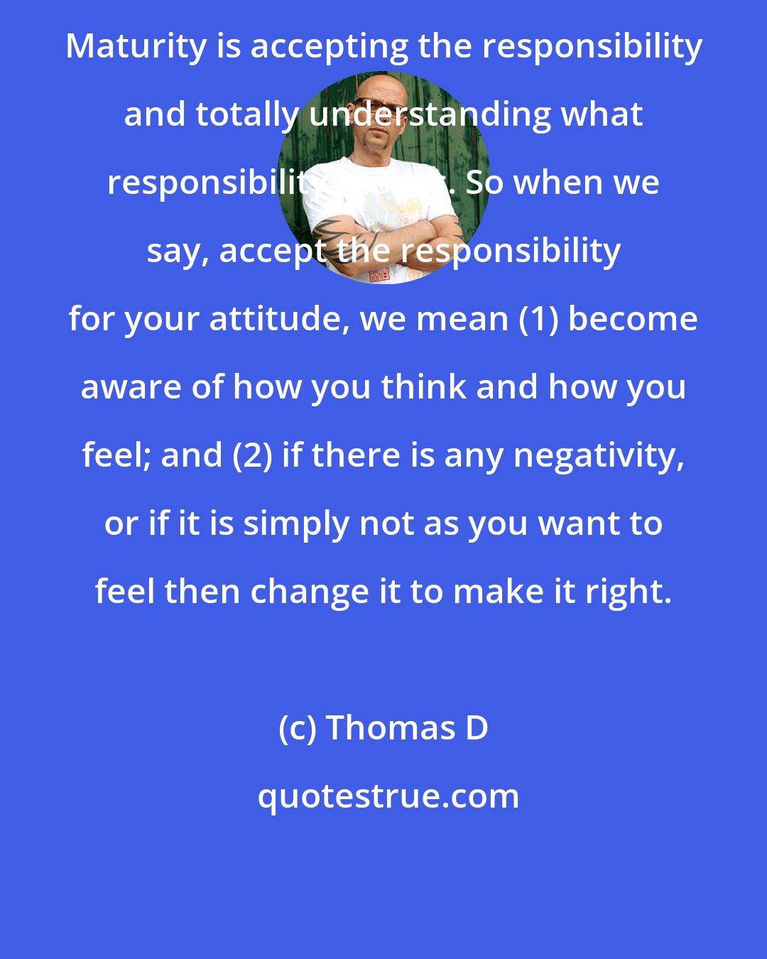 Thomas D: Maturity is accepting the responsibility and totally understanding what responsibility means. So when we say, accept the responsibility for your attitude, we mean (1) become aware of how you think and how you feel; and (2) if there is any negativity, or if it is simply not as you want to feel then change it to make it right.