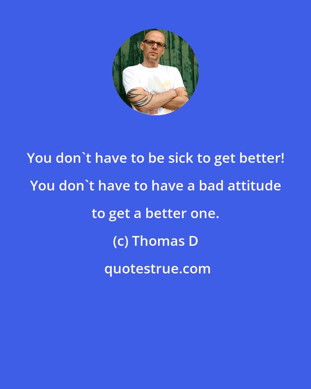 Thomas D: You don't have to be sick to get better! You don't have to have a bad attitude to get a better one.