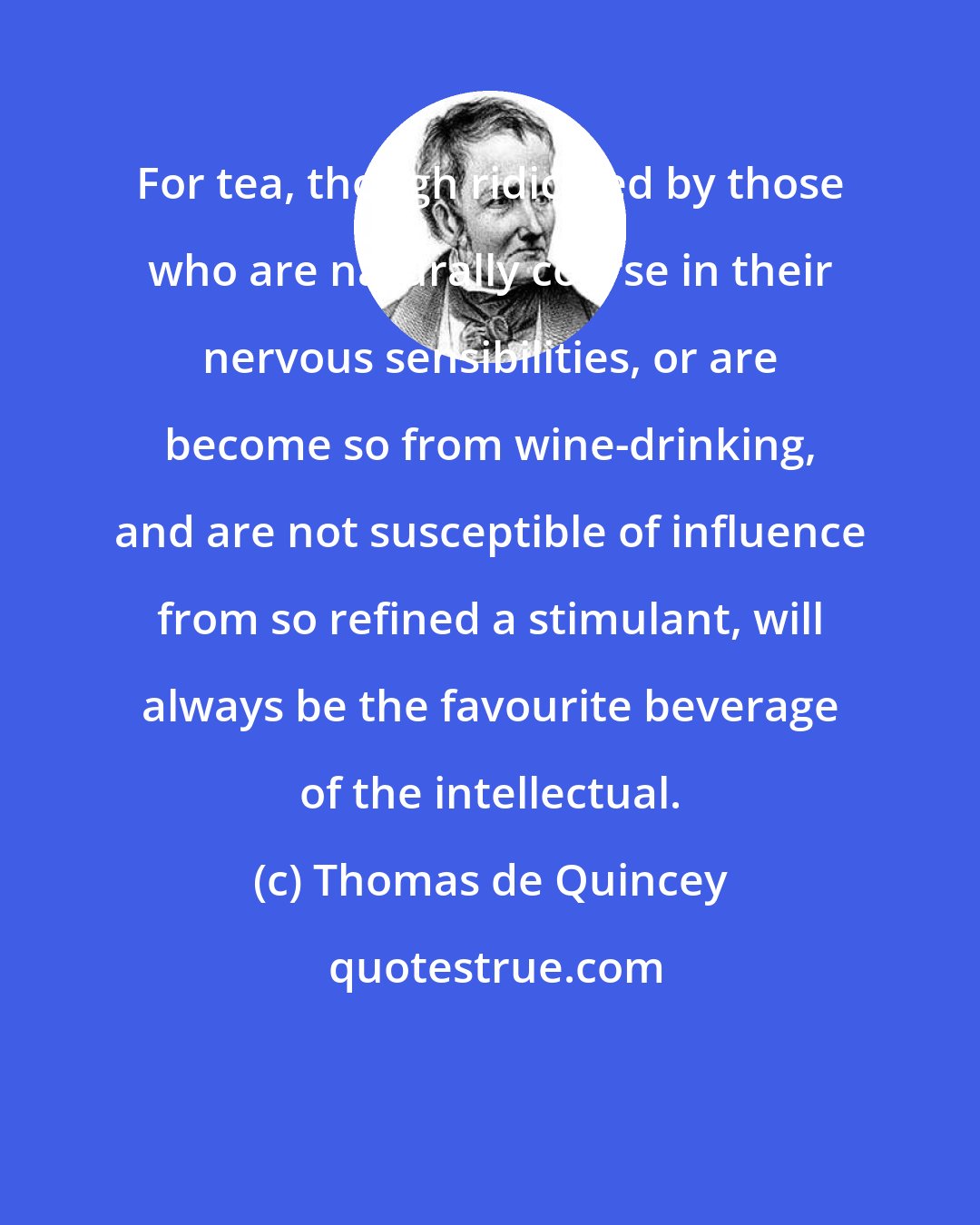 Thomas de Quincey: For tea, though ridiculed by those who are naturally coarse in their nervous sensibilities, or are become so from wine-drinking, and are not susceptible of influence from so refined a stimulant, will always be the favourite beverage of the intellectual.