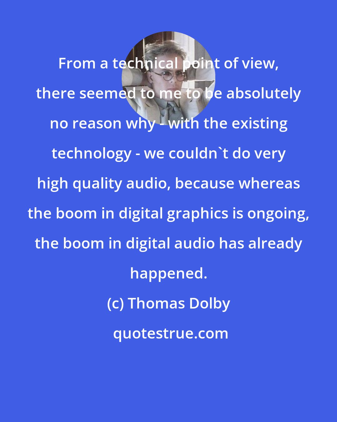 Thomas Dolby: From a technical point of view, there seemed to me to be absolutely no reason why - with the existing technology - we couldn't do very high quality audio, because whereas the boom in digital graphics is ongoing, the boom in digital audio has already happened.