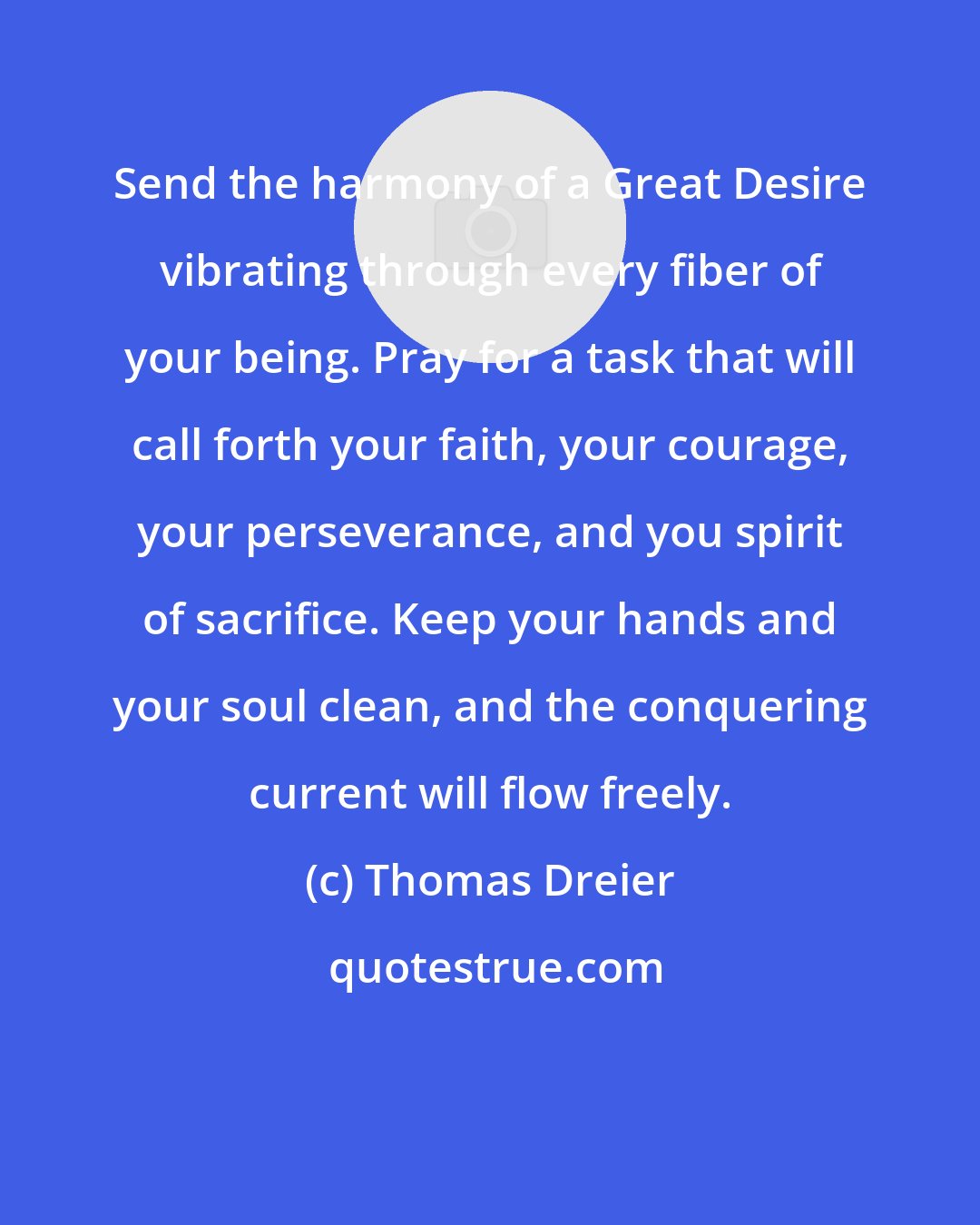 Thomas Dreier: Send the harmony of a Great Desire vibrating through every fiber of your being. Pray for a task that will call forth your faith, your courage, your perseverance, and you spirit of sacrifice. Keep your hands and your soul clean, and the conquering current will flow freely.