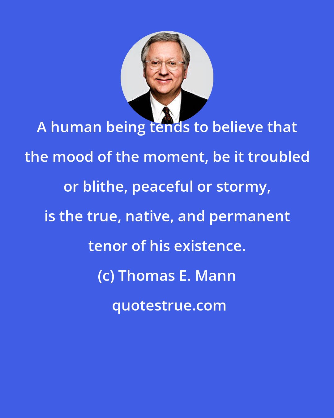 Thomas E. Mann: A human being tends to believe that the mood of the moment, be it troubled or blithe, peaceful or stormy, is the true, native, and permanent tenor of his existence.