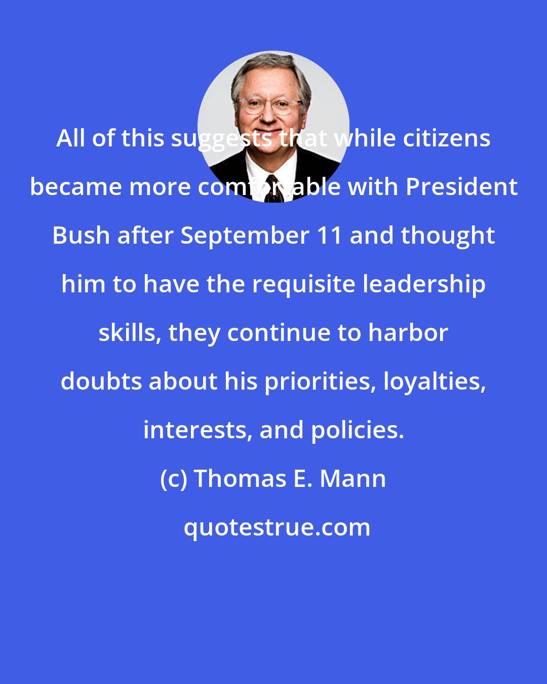 Thomas E. Mann: All of this suggests that while citizens became more comfortable with President Bush after September 11 and thought him to have the requisite leadership skills, they continue to harbor doubts about his priorities, loyalties, interests, and policies.