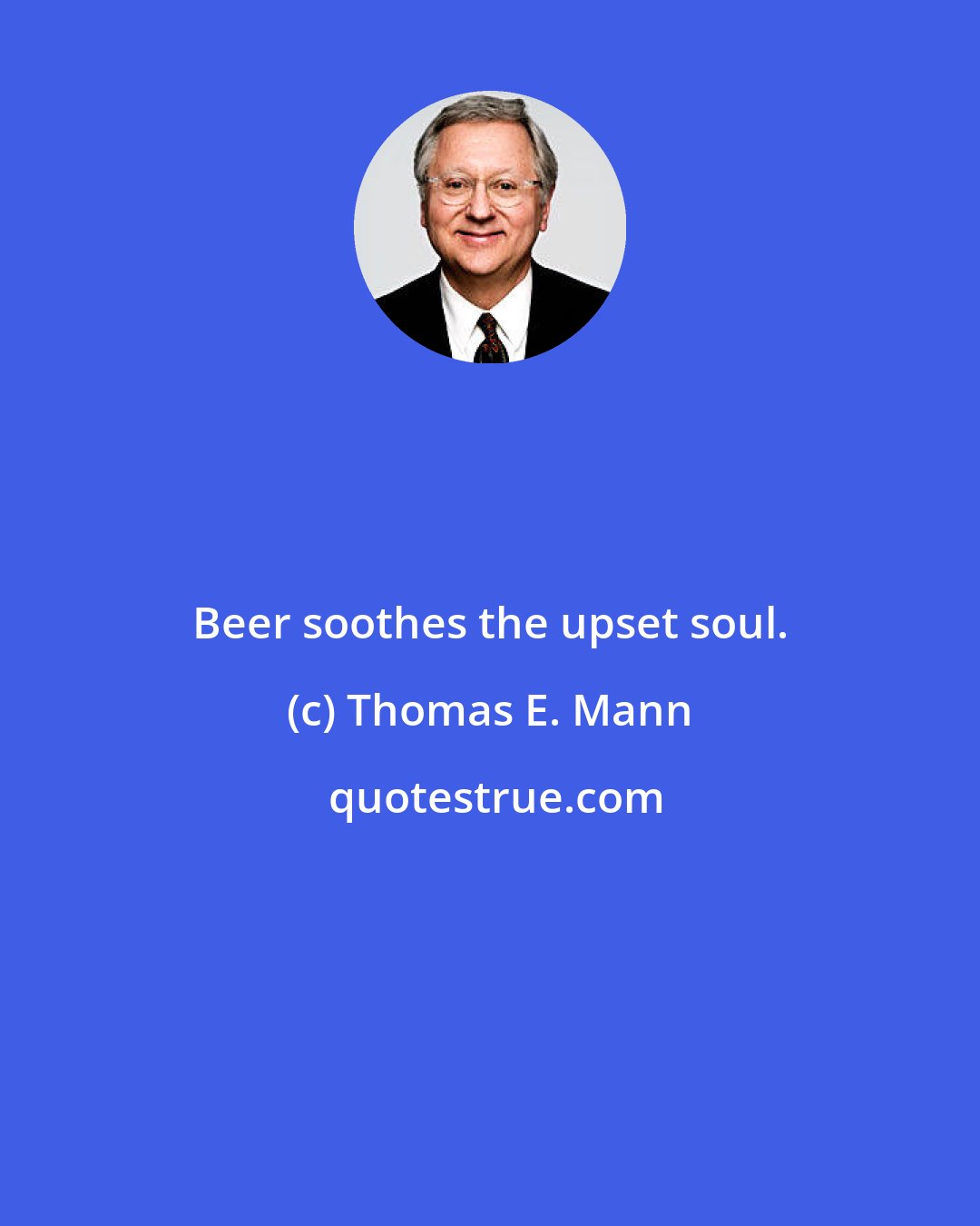 Thomas E. Mann: Beer soothes the upset soul.