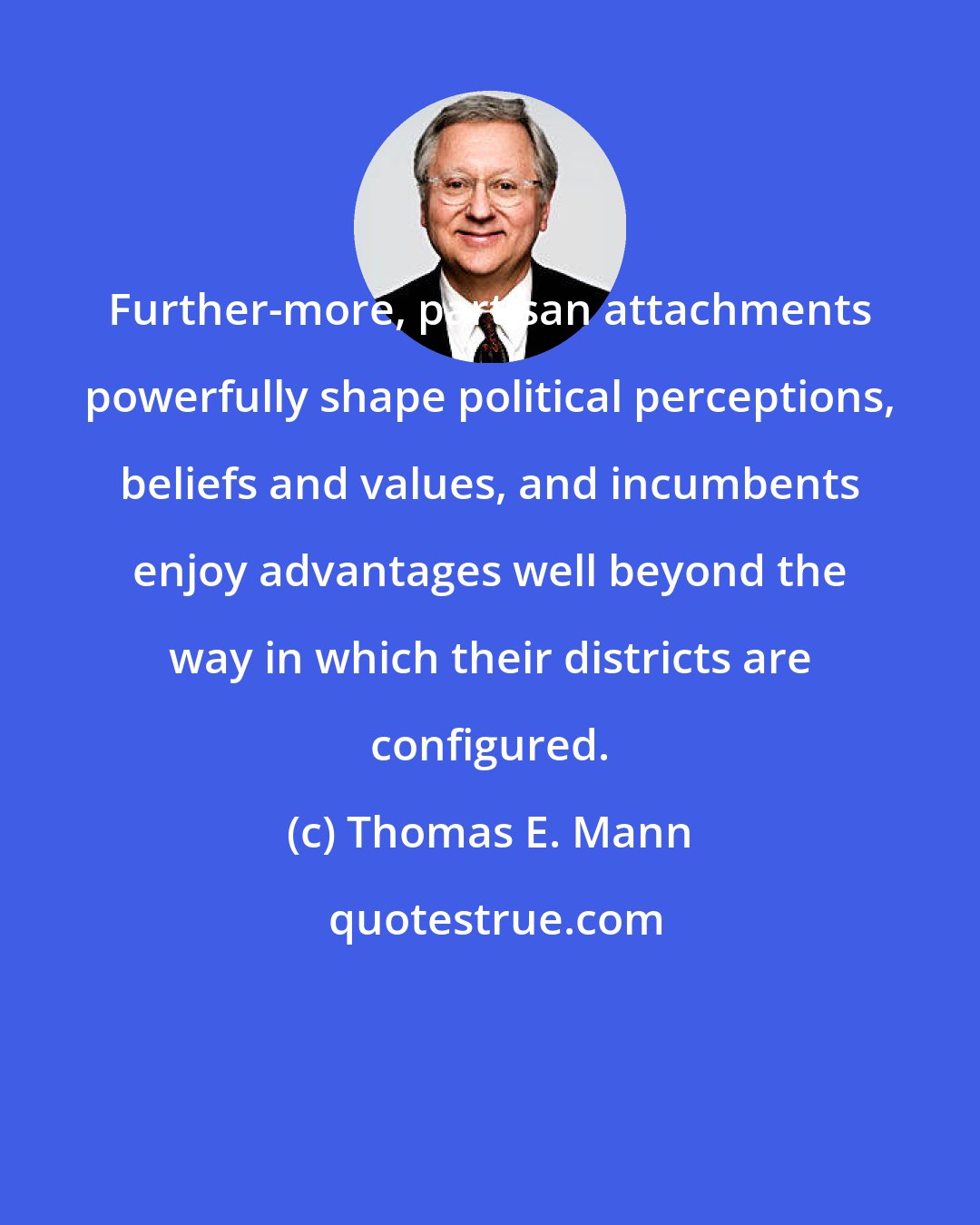 Thomas E. Mann: Further-more, partisan attachments powerfully shape political perceptions, beliefs and values, and incumbents enjoy advantages well beyond the way in which their districts are configured.