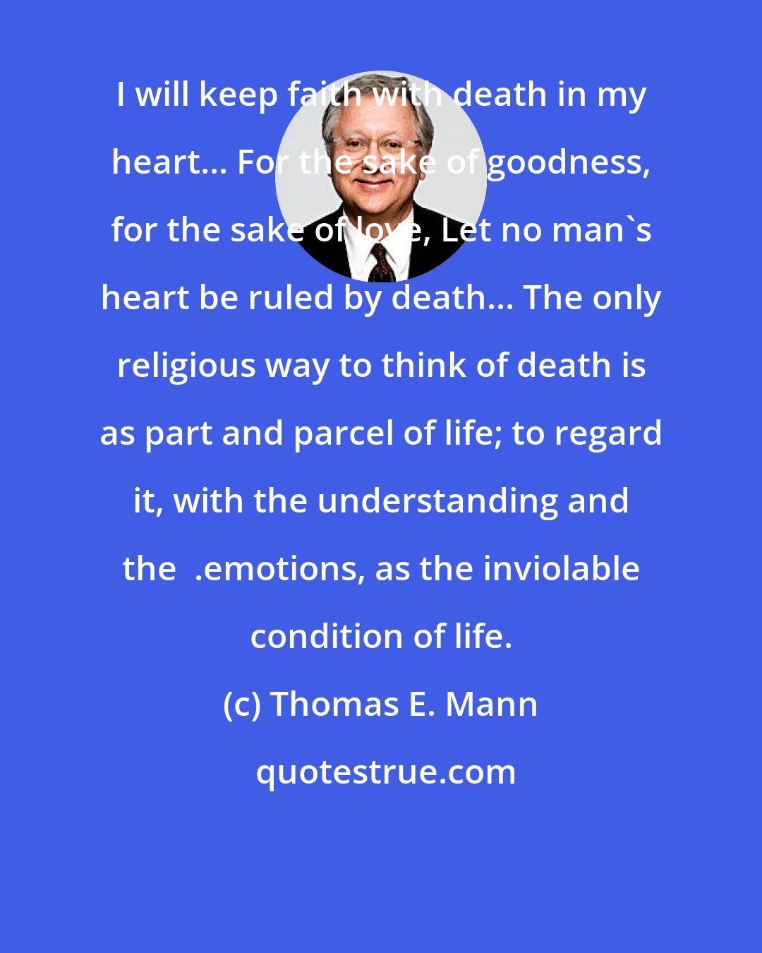 Thomas E. Mann: I will keep faith with death in my heart... For the sake of goodness, for the sake of love, Let no man's heart be ruled by death... The only religious way to think of death is as part and parcel of life; to regard it, with the understanding and the  .emotions, as the inviolable condition of life.