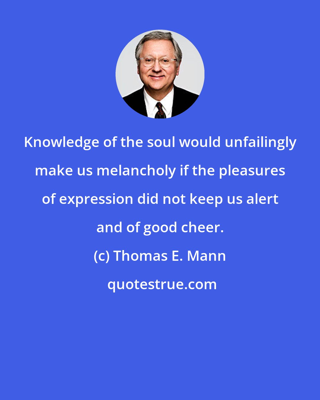 Thomas E. Mann: Knowledge of the soul would unfailingly make us melancholy if the pleasures of expression did not keep us alert and of good cheer.