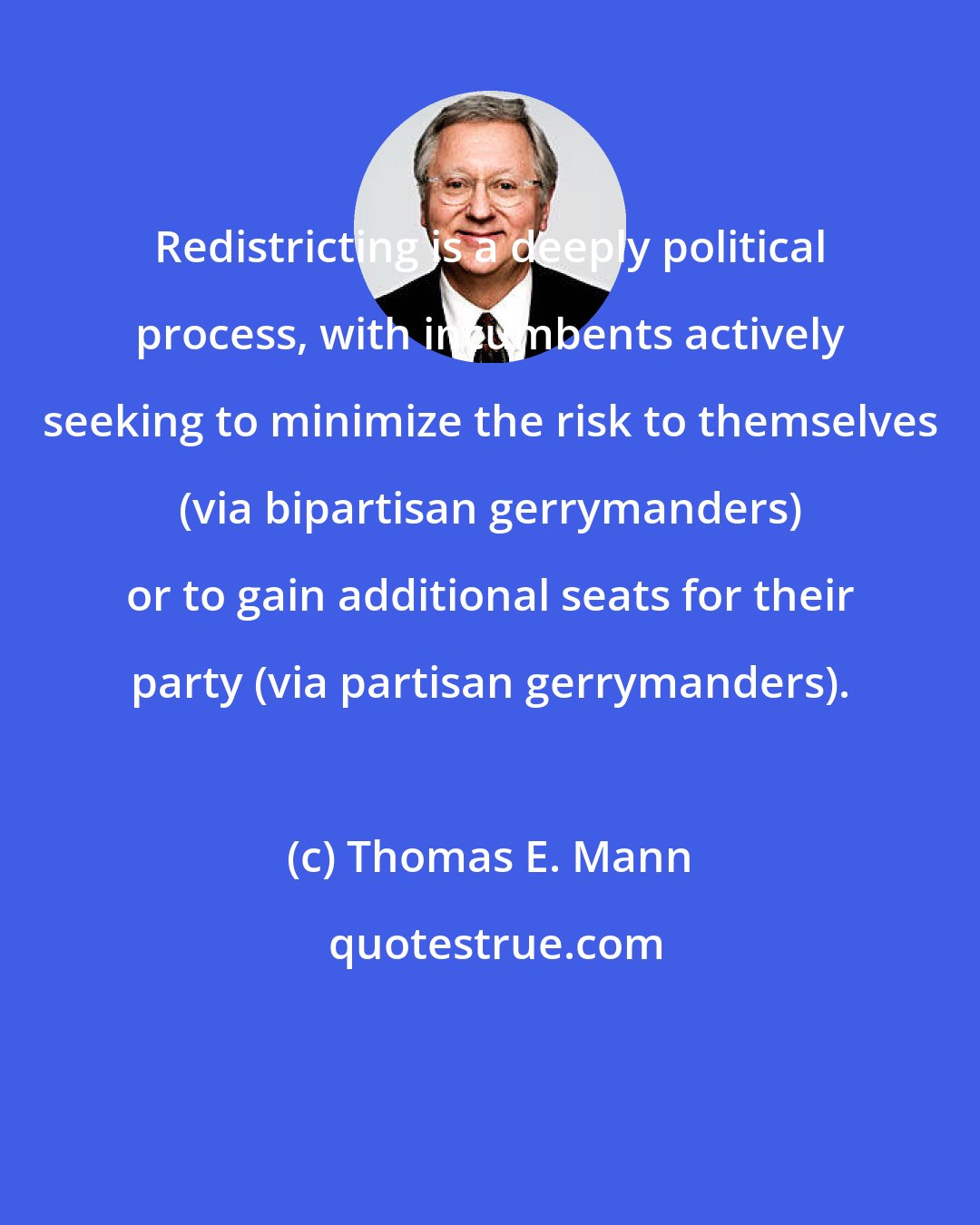 Thomas E. Mann: Redistricting is a deeply political process, with incumbents actively seeking to minimize the risk to themselves (via bipartisan gerrymanders) or to gain additional seats for their party (via partisan gerrymanders).