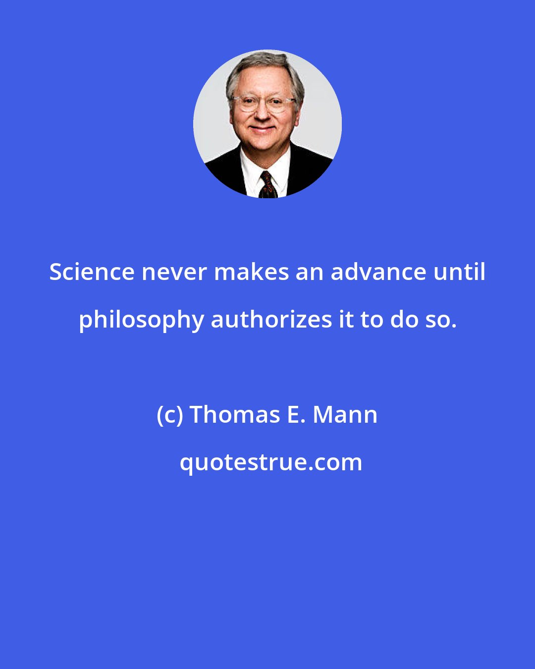 Thomas E. Mann: Science never makes an advance until philosophy authorizes it to do so.
