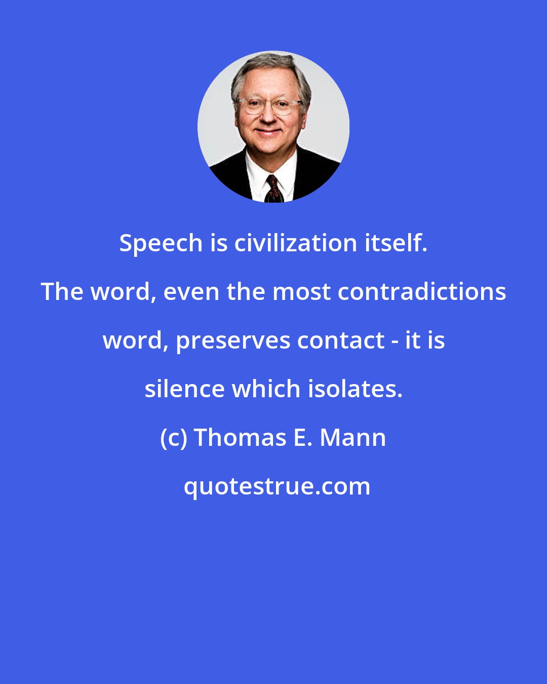 Thomas E. Mann: Speech is civilization itself. The word, even the most contradictions word, preserves contact - it is silence which isolates.
