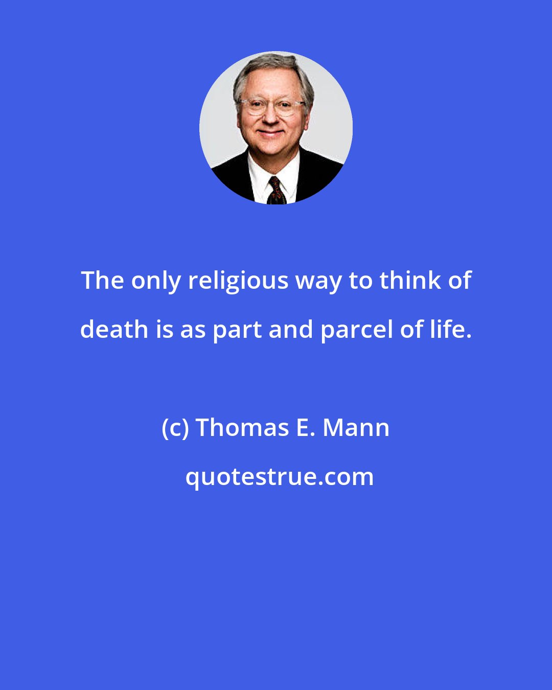 Thomas E. Mann: The only religious way to think of death is as part and parcel of life.