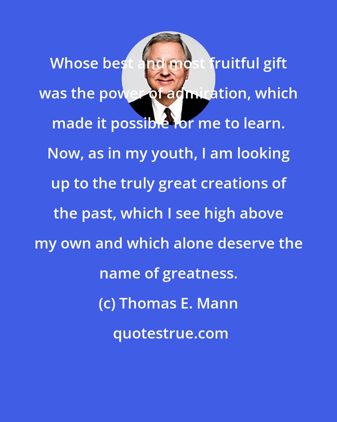 Thomas E. Mann: Whose best and most fruitful gift was the power of admiration, which made it possible for me to learn. Now, as in my youth, I am looking up to the truly great creations of the past, which I see high above my own and which alone deserve the name of greatness.