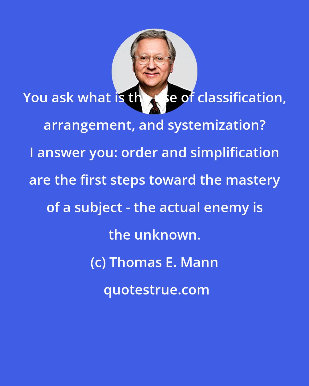 Thomas E. Mann: You ask what is the use of classification, arrangement, and systemization? I answer you: order and simplification are the first steps toward the mastery of a subject - the actual enemy is the unknown.
