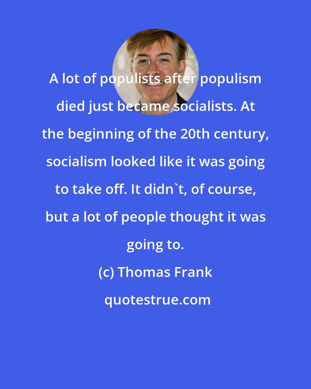 Thomas Frank: A lot of populists after populism died just became socialists. At the beginning of the 20th century, socialism looked like it was going to take off. It didn't, of course, but a lot of people thought it was going to.