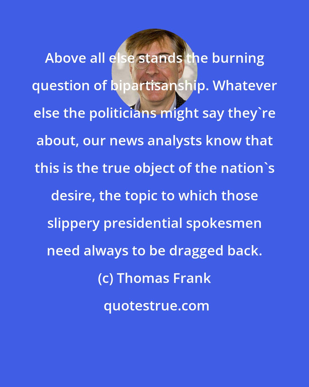 Thomas Frank: Above all else stands the burning question of bipartisanship. Whatever else the politicians might say they're about, our news analysts know that this is the true object of the nation's desire, the topic to which those slippery presidential spokesmen need always to be dragged back.