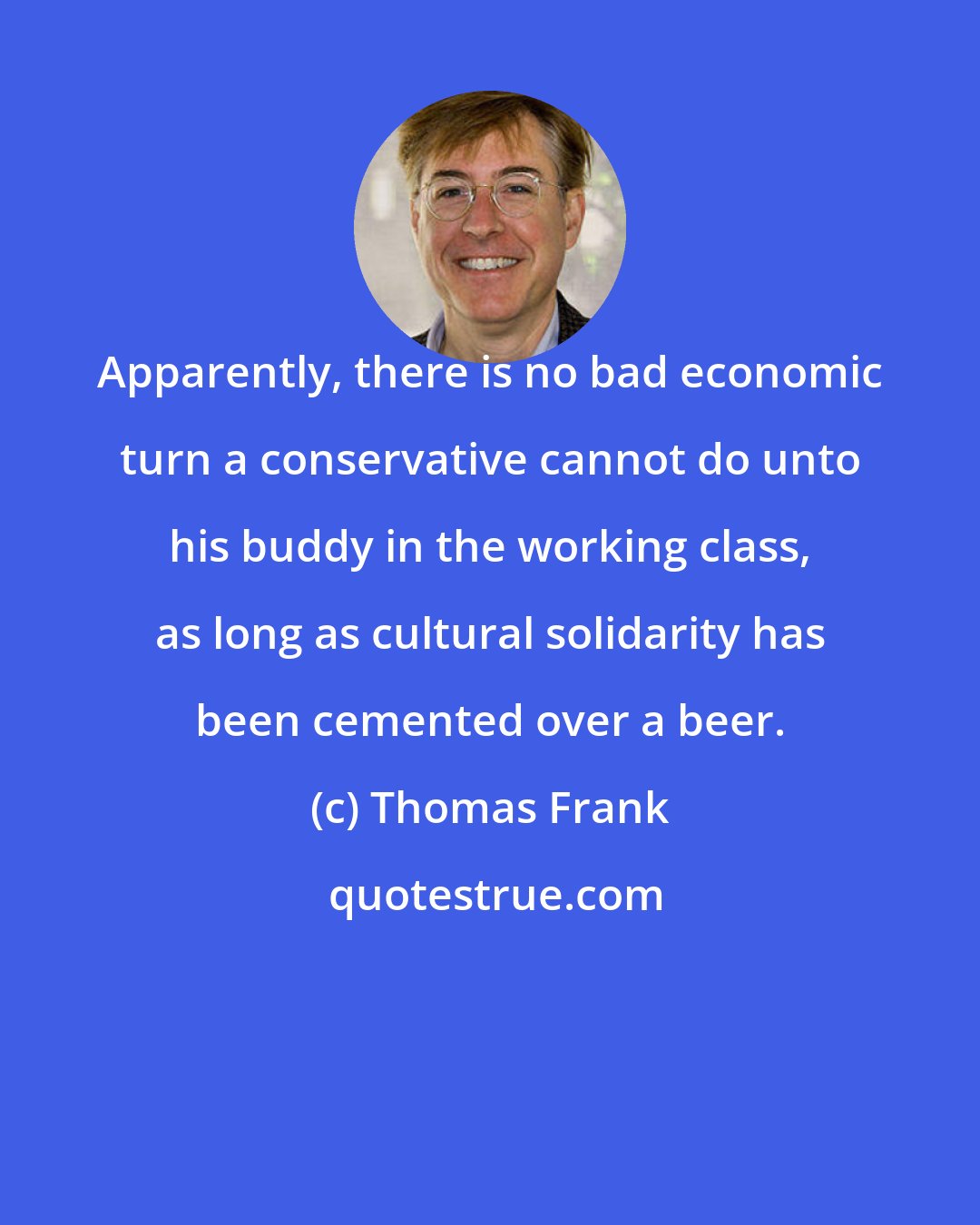 Thomas Frank: Apparently, there is no bad economic turn a conservative cannot do unto his buddy in the working class, as long as cultural solidarity has been cemented over a beer.