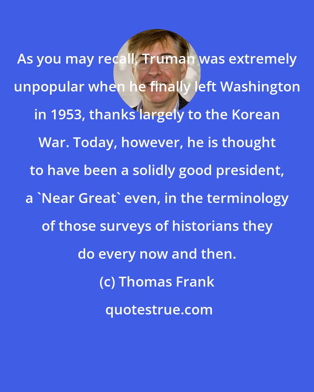 Thomas Frank: As you may recall, Truman was extremely unpopular when he finally left Washington in 1953, thanks largely to the Korean War. Today, however, he is thought to have been a solidly good president, a 'Near Great' even, in the terminology of those surveys of historians they do every now and then.