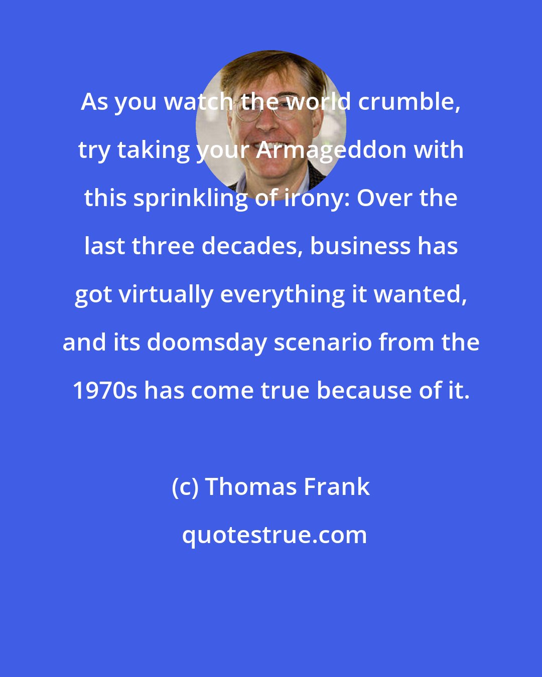 Thomas Frank: As you watch the world crumble, try taking your Armageddon with this sprinkling of irony: Over the last three decades, business has got virtually everything it wanted, and its doomsday scenario from the 1970s has come true because of it.